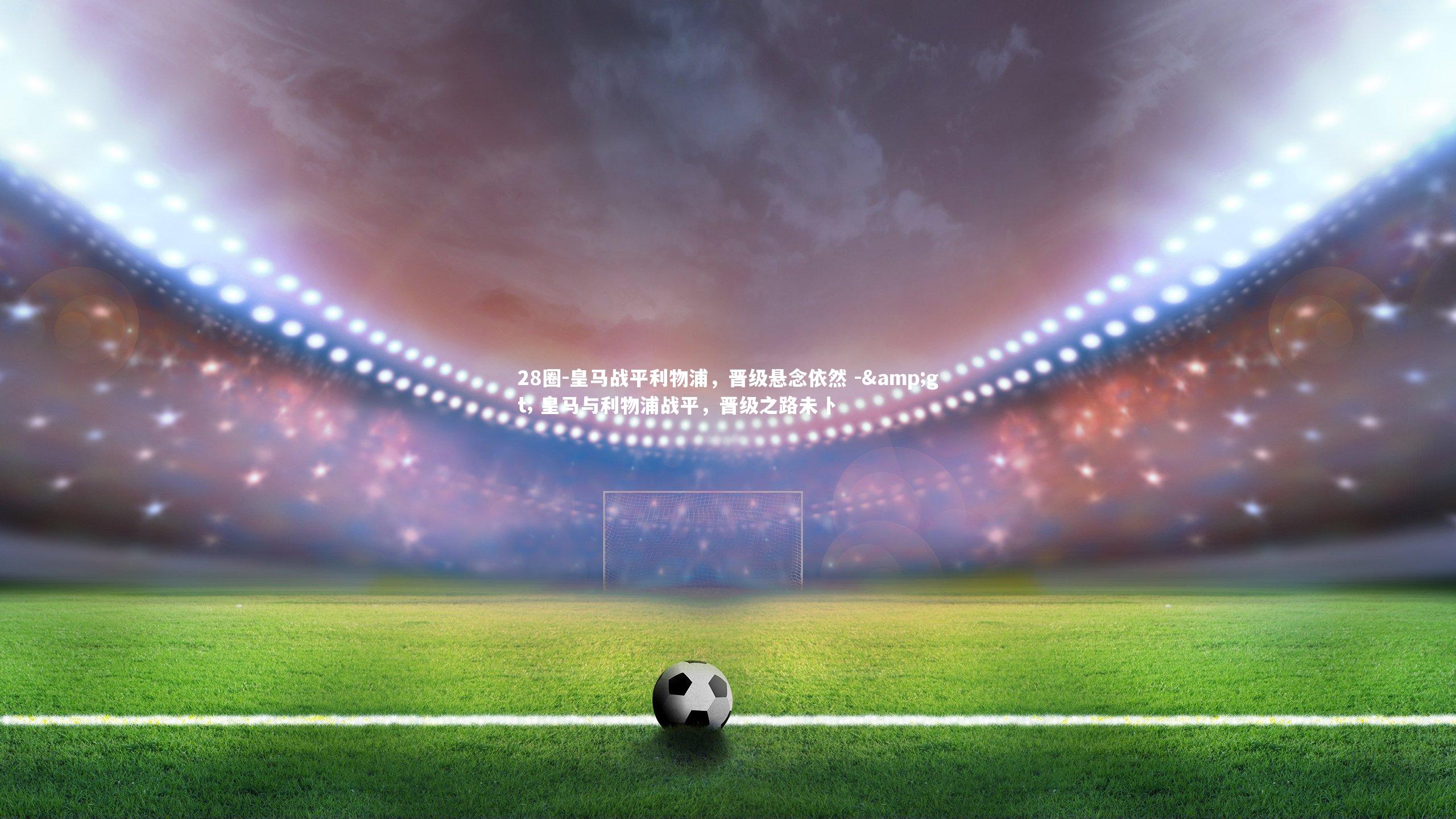 皇马战平利物浦，晋级悬念依然 -> 皇马与利物浦战平，晋级之路未卜