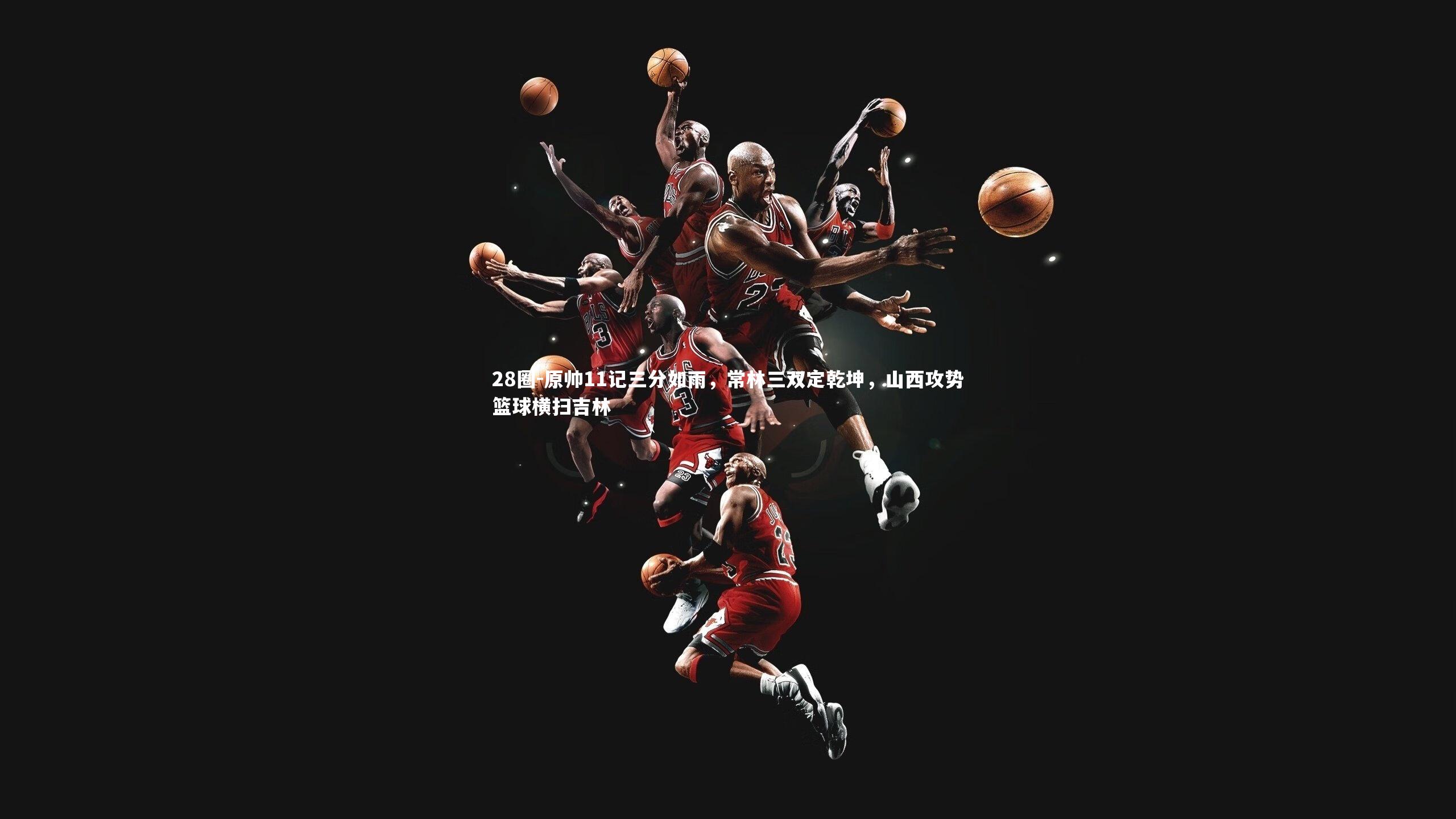 原帅11记三分如雨，常林三双定乾坤，山西攻势篮球横扫吉林