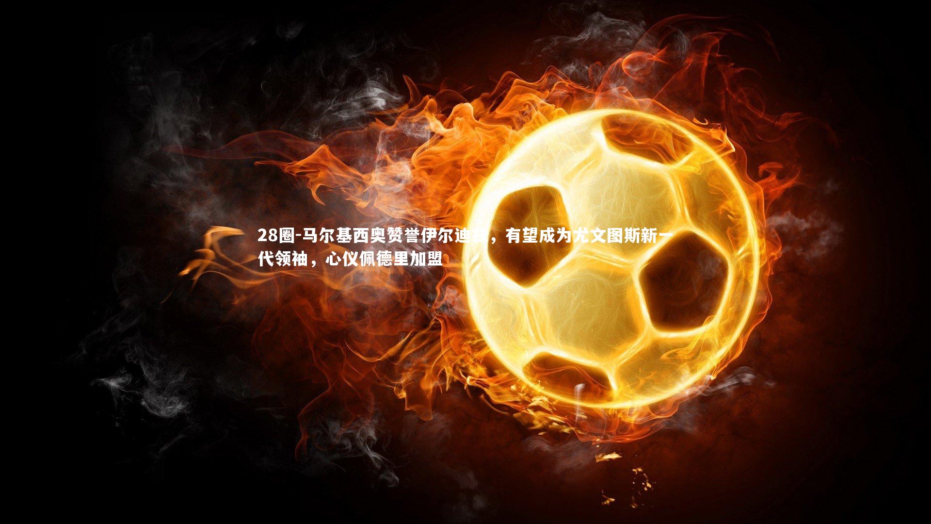 马尔基西奥赞誉伊尔迪兹，有望成为尤文图斯新一代领袖，心仪佩德里加盟